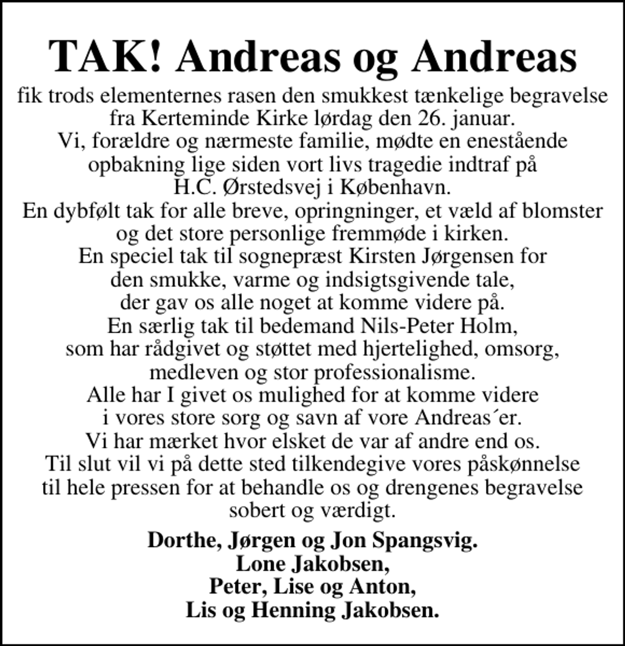 <p>TAK! Andreas og Andreas<br />fik trods elementernes rasen den smukkest tænkelige begravelse fra Kerteminde Kirke lørdag den 26. januar. Vi, forældre og nærmeste familie, mødte en enestående opbakning lige siden vort livs tragedie indtraf på H.C. Ørstedsvej i København. En dybfølt tak for alle breve, opringninger, et væld af blomster og det store personlige fremmøde i kirken. En speciel tak til sognepræst Kirsten Jørgensen for den smukke, varme og indsigtsgivende tale, der gav os alle noget at komme videre på. En særlig tak til bedemand Nils-Peter Holm, som har rådgivet og støttet med hjertelighed, omsorg, medleven og stor professionalisme. Alle har I givet os mulighed for at komme videre i vores store sorg og savn af vore Andreas´er. Vi har mærket hvor elsket de var af andre end os. Til slut vil vi på dette sted tilkendegive vores påskønnelse til hele pressen for at behandle os og drengenes begravelse sobert og værdigt.<br />Dorthe, Jørgen og Jon Spangsvig Lone Jakobsen Peter, Lise og Anton Lis og Henning Jakobsen</p>