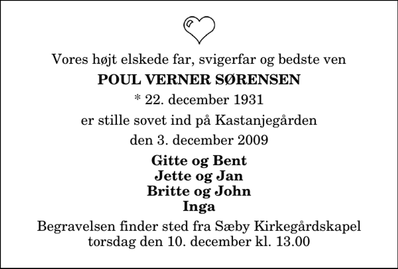 <p>Vores højt elskede far, svigerfar og bedste ven<br />Poul Verner Sørensen<br />* 22. december 1931<br />er stille sovet ind på Kastanjegården<br />den 3. december 2009<br />Gitte og Bent Jette og Jan Britte og John Inga<br />Begravelsen finder sted fra Sæby Kirkegårdskapel torsdag den 10. december kl. 13.00</p>