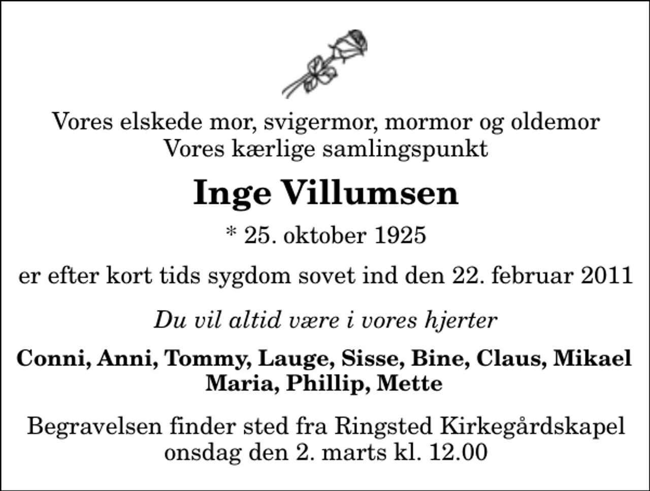 <p>Vores elskede mor, svigermor, mormor og oldemor Vores kærlige samlingspunkt<br />Inge Villumsen<br />* 25. oktober 1925<br />er efter kort tids sygdom sovet ind den 22. februar 2011<br />Du vil altid være i vores hjerter<br />Conni, Anni,Tommy, Lauge, Sisse, Bine, Claus, Mikael Maria, Phillip, Mette<br />Begravelsen finder sted fra Ringsted Kirkegårdskapel onsdag den 2. marts kl. 12.00</p>