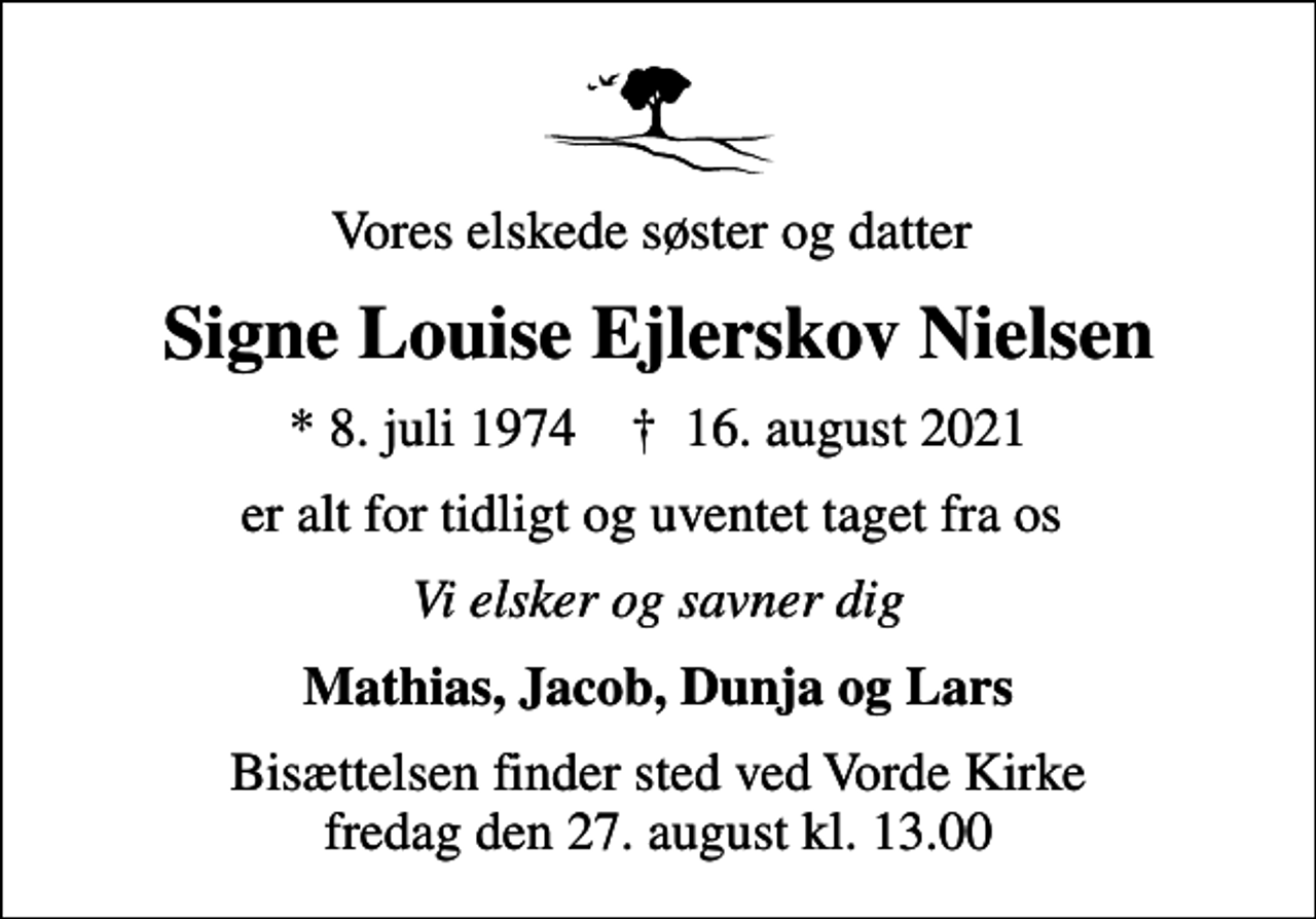 <p>Vores elskede søster og datter<br />Signe Louise Ejlerskov Nielsen<br />* 8. juli 1974 ✝ 16. august 2021<br />er alt for tidligt og uventet taget fra os<br />Vi elsker og savner dig<br />Mathias, Jacob, Dunja og Lars<br />Bisættelsen finder sted ved Vorde Kirke fredag den 27. august kl. 13.00</p>