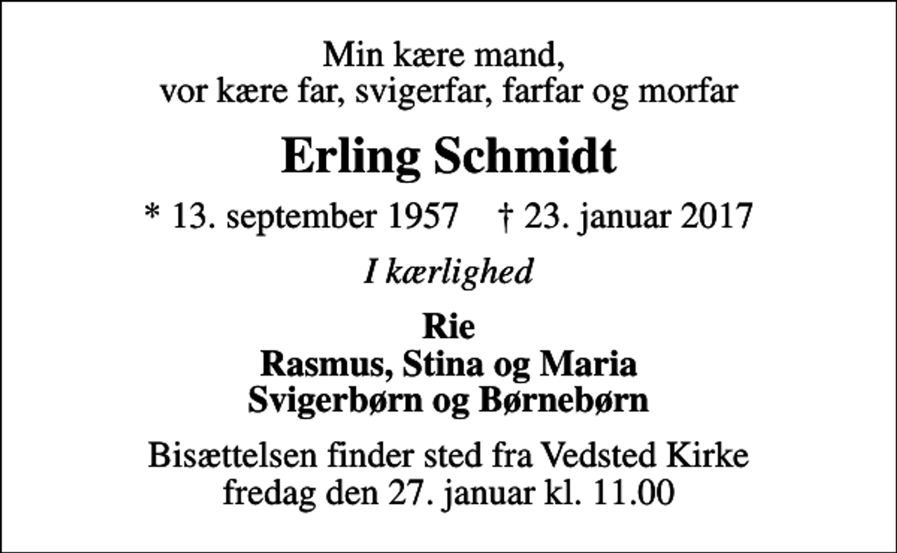 <p>Min kære mand, vor kære far, svigerfar, farfar og morfar<br />Erling Schmidt<br />* 13. september 1957 ✝ 23. januar 2017<br />I kærlighed<br />Rie Rasmus, Stina og Maria Svigerbørn og Børnebørn<br />Bisættelsen finder sted fra Vedsted Kirke fredag den 27. januar kl. 11.00</p>