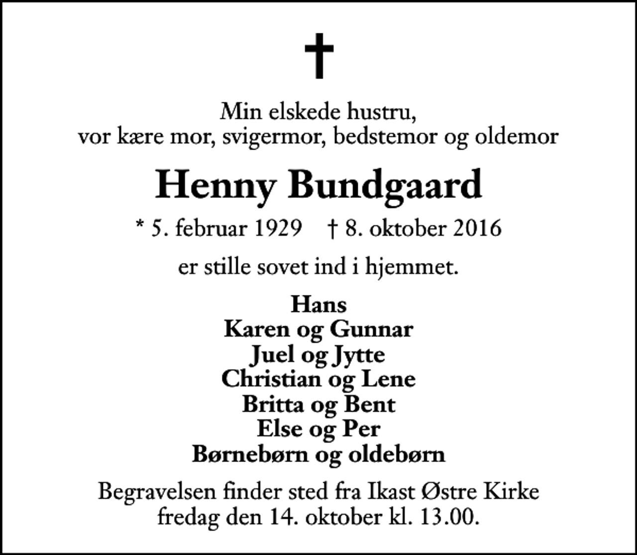<p>Min elskede hustru, vor kære mor, svigermor, bedstemor og oldemor<br />Henny Bundgaard<br />* 5. februar 1929 ✝ 8. oktober 2016<br />er stille sovet ind i hjemmet.<br />Hans Karen og Gunnar Juel og Jytte Christian og Lene Britta og Bent Else og Per Børnebørn og oldebørn<br />Begravelsen finder sted fra Ikast Østre Kirke fredag den 14. oktober kl. 13.00</p>