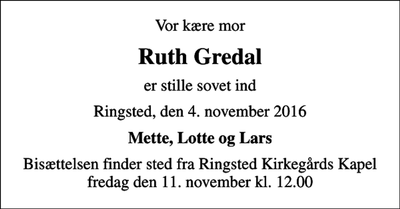 <p>Vor kære mor<br />Ruth Gredal<br />er stille sovet ind<br />Ringsted, den 4. november 2016<br />Mette, Lotte og Lars<br />Bisættelsen finder sted fra Ringsted Kirkegårds Kapel fredag den 11. november kl. 12.00</p>