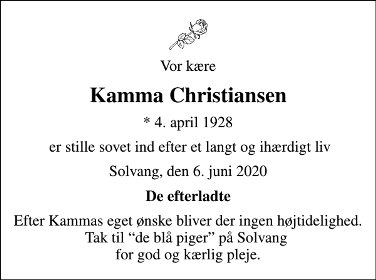 <p>Vor kære<br />Kamma Christiansen<br />* 4. april 1928<br />er stille sovet ind efter et langt og ihærdigt liv<br />Solvang, den 6. juni 2020<br />De efterladte<br />Efter Kammas eget ønske bliver der ingen højtidelighed. Tak til de blå piger på Solvang for god og kærlig pleje.</p>