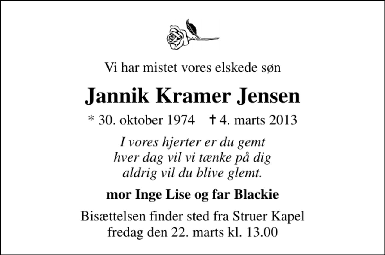 <p>Vi har mistet vores elskede søn<br />Jannik Kramer Jensen<br />* 30. oktober 1974 ✝ 4. marts 2013<br />I vores hjerter er du gemt hver dag vil vi tænke på dig aldrig vil du blive glemt.<br />mor Inge Lise og far Blackie<br />Bisættelsen finder sted fra Struer Kapel fredag den 22. marts kl. 13.00</p>