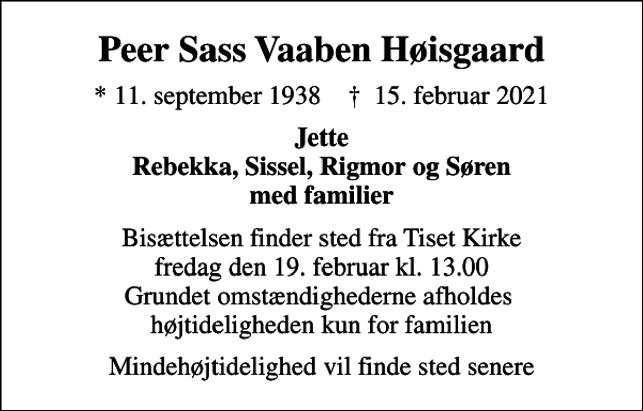 <p>Peer Sass Vaaben Høisgaard<br />* 11. september 1938 ✝ 15. februar 2021<br />Jette Rebekka, Sissel, Rigmor og Søren med familier<br />Bisættelsen finder sted fra Tiset Kirke fredag den 19. februar kl. 13.00 Grundet omstændighederne afholdes højtideligheden kun for familien<br />Mindehøjtidelighed vil finde sted senere</p>