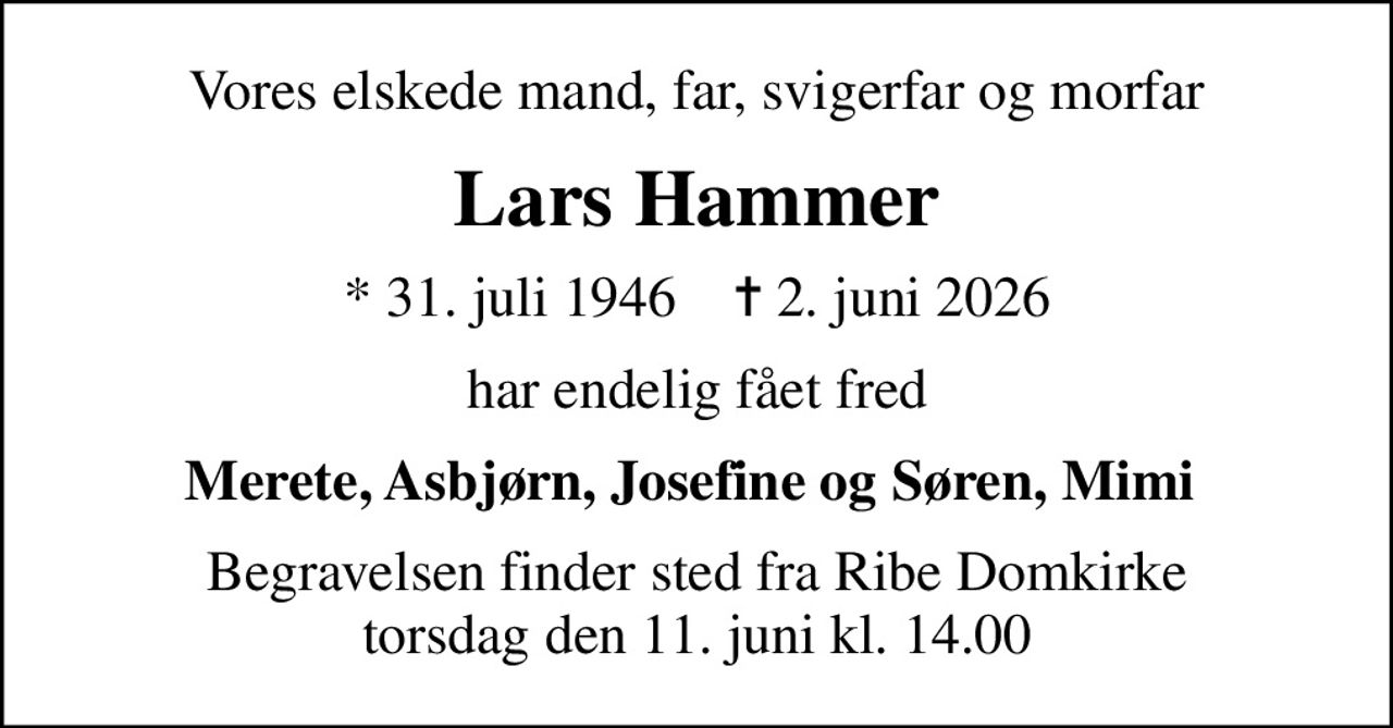 Vores elskede mand, far, svigerfar og morfar
Lars Hammer
* 31. juli 1946    ✝ 2. juni 2026
har endelig fået fred
Merete, Asbjørn, Josefine og Søren, Mimi 
Begravelsen finder sted fra Ribe Domkirke  torsdag den 11. juni kl. 14.00