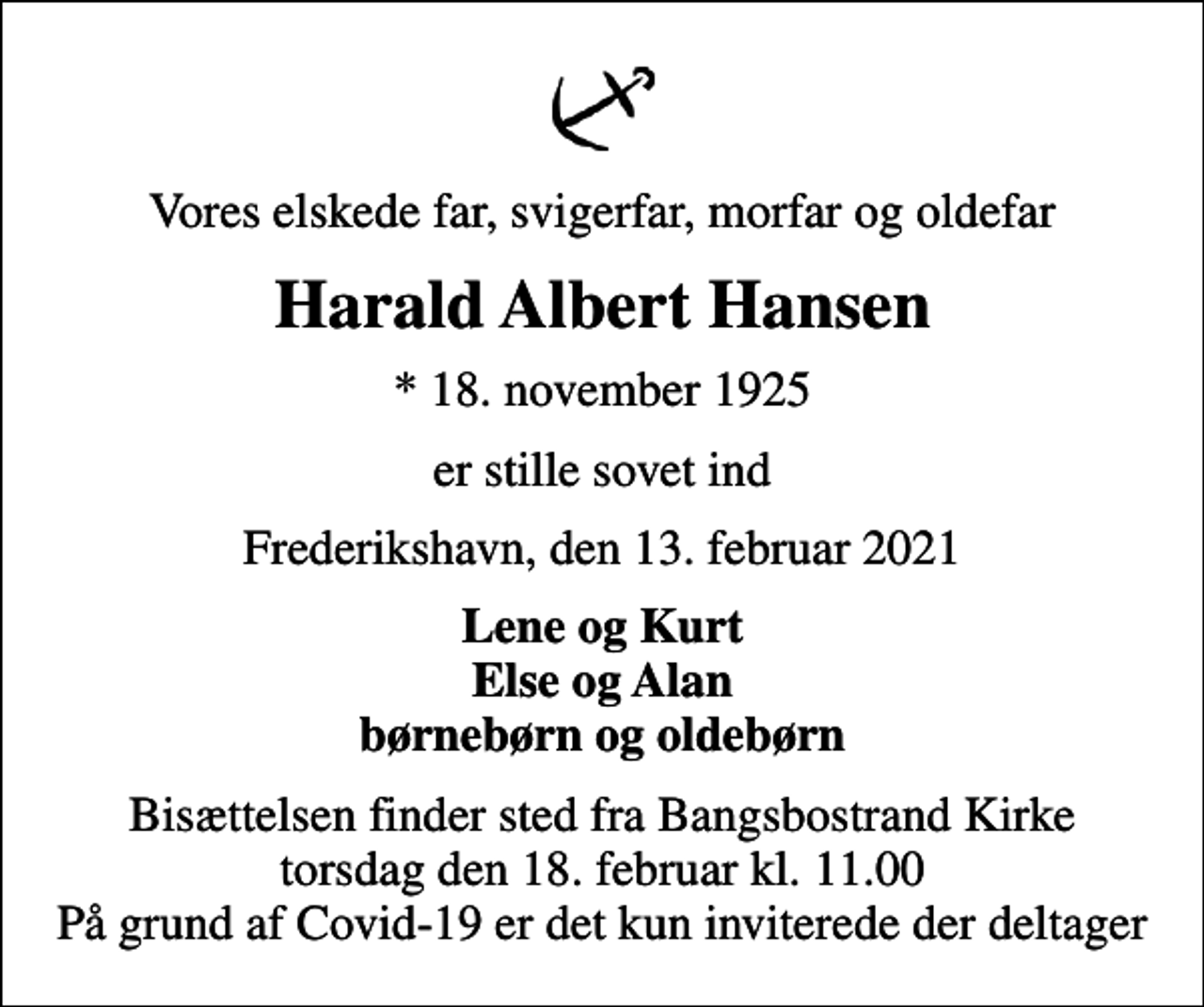<p>Vores elskede far, svigerfar, morfar og oldefar<br />Harald Albert Hansen<br />* 18. november 1925<br />er stille sovet ind<br />Frederikshavn, den 13. februar 2021<br />Lene og Kurt Else og Alan børnebørn og oldebørn<br />Bisættelsen finder sted fra Bangsbostrand Kirke torsdag den 18. februar kl. 11.00 På grund af Covid-19 er det kun inviterede der deltager</p>
