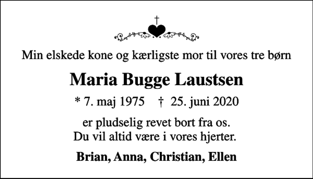 <p>Min elskede kone og kærligste mor til vores tre børn<br />Maria Bugge Laustsen<br />* 7. maj 1975 ✝ 25. juni 2020<br />er pludselig revet bort fra os. Du vil altid være i vores hjerter.<br />Brian, Anna, Christian, Ellen</p>