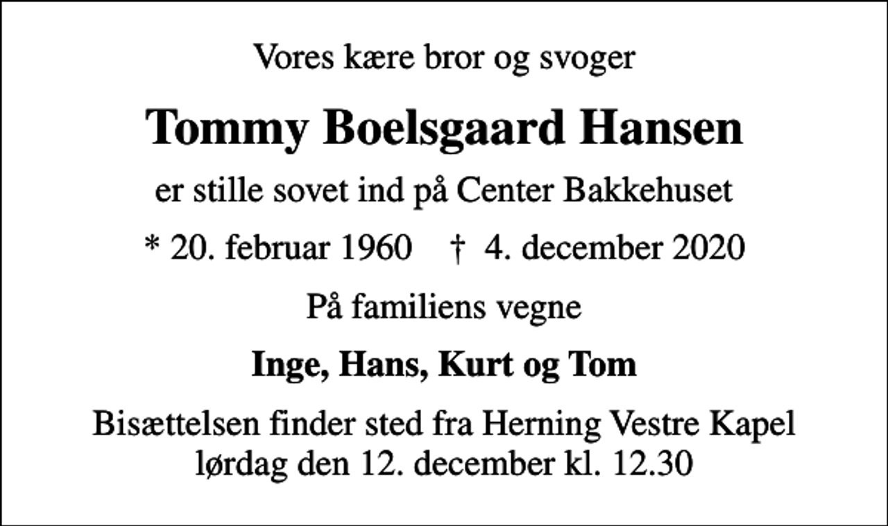 <p>Vores kære bror og svoger<br />Tommy Boelsgaard Hansen<br />er stille sovet ind på Center Bakkehuset<br />* 20. februar 1960 ✝ 4. december 2020<br />På familiens vegne<br />Inge, Hans, Kurt og Tom<br />Bisættelsen finder sted fra Herning Vestre Kapel lørdag den 12. december kl. 12.30</p>