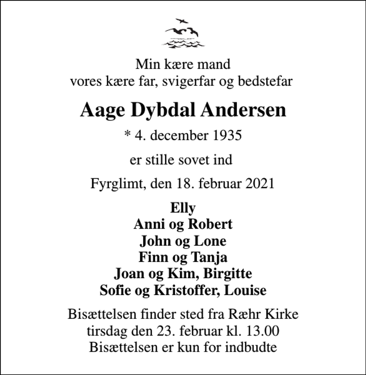 <p>Min kære mand vores kære far, svigerfar og bedstefar<br />Aage Dybdal Andersen<br />* 4. december 1935<br />er stille sovet ind<br />Fyrglimt, den 18. februar 2021<br />Elly Anni og Robert John og Lone Finn og Tanja Joan og Kim, Birgitte Sofie og Kristoffer, Louise<br />Bisættelsen finder sted fra Ræhr Kirke tirsdag den 23. februar kl. 13.00 Bisættelsen er kun for indbudte</p>