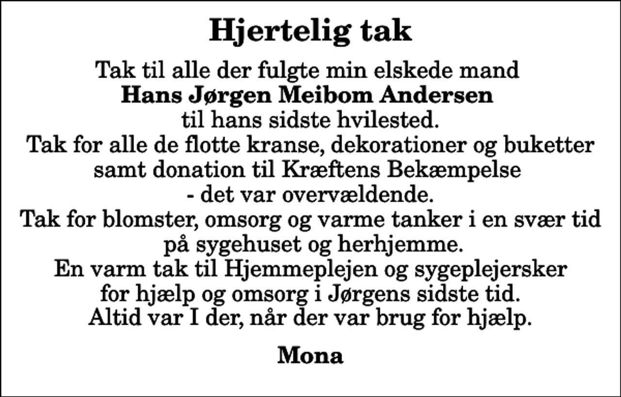 <p>Hjertelig tak<br />Tak til alle der fulgte min elskede mand <em>Hans Jørgen Meibom Andersen</em> til hans sidste hvilested. Tak for alle de flotte kranse, dekorationer og buketter samt donation til Kræftens Bekæmpelse - det var overvældende. Tak for blomster, omsorg og varme tanker i en svær tid på sygehuset og herhjemme. En varm tak til Hjemmeplejen og sygeplejersker for hjælp og omsorg i Jørgens sidste tid. Altid var I der, når der var brug for hjælp.<br />Mona</p>