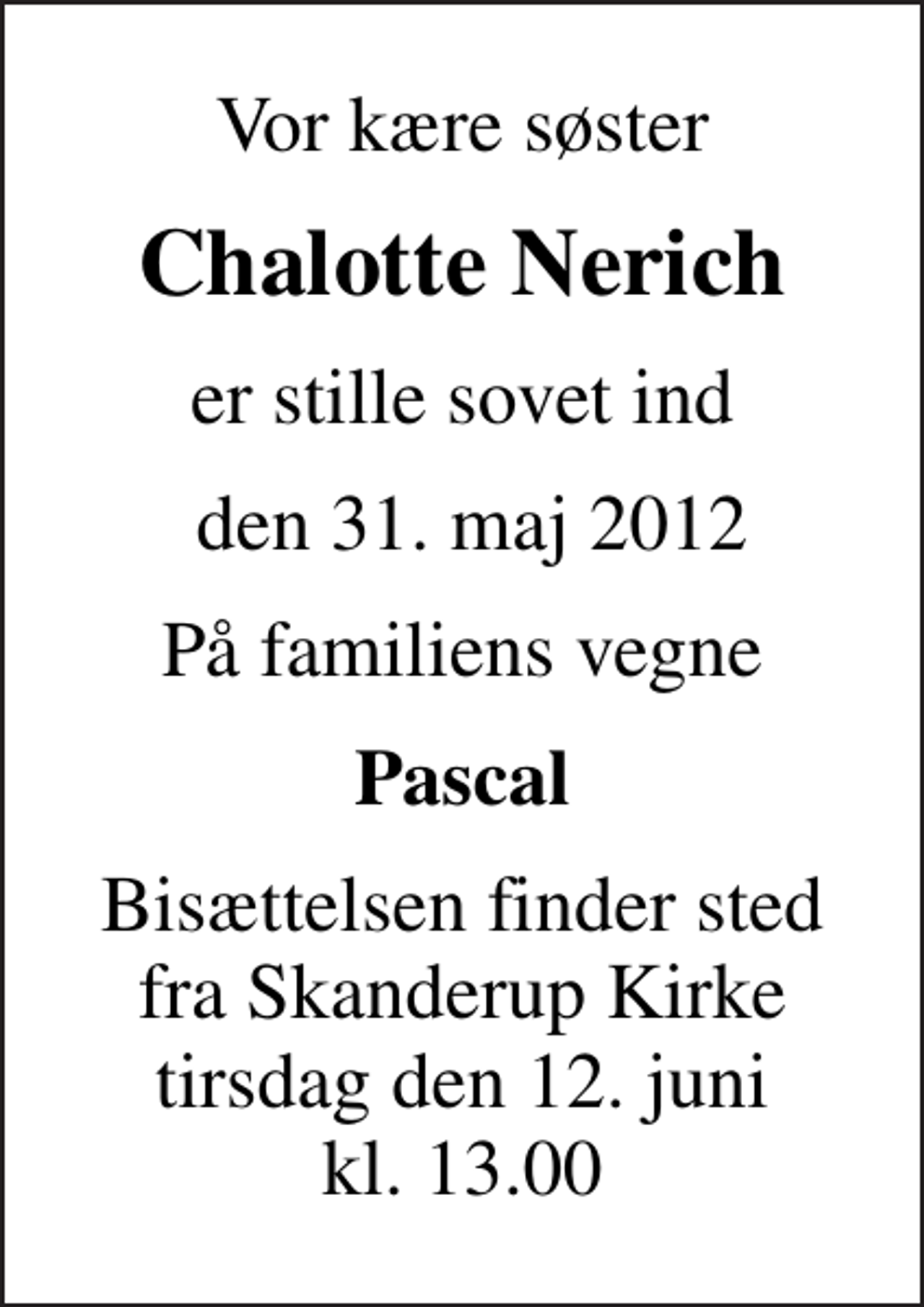 <p>Vor kære søster<br />Chalotte Nerich<br />er stille sovet ind<br />den 31. maj 2012<br />På familiens vegne<br />Pascal<br />Bisættelsen finder sted fra Skanderup Kirke tirsdag den 12. juni kl. 13.00</p>