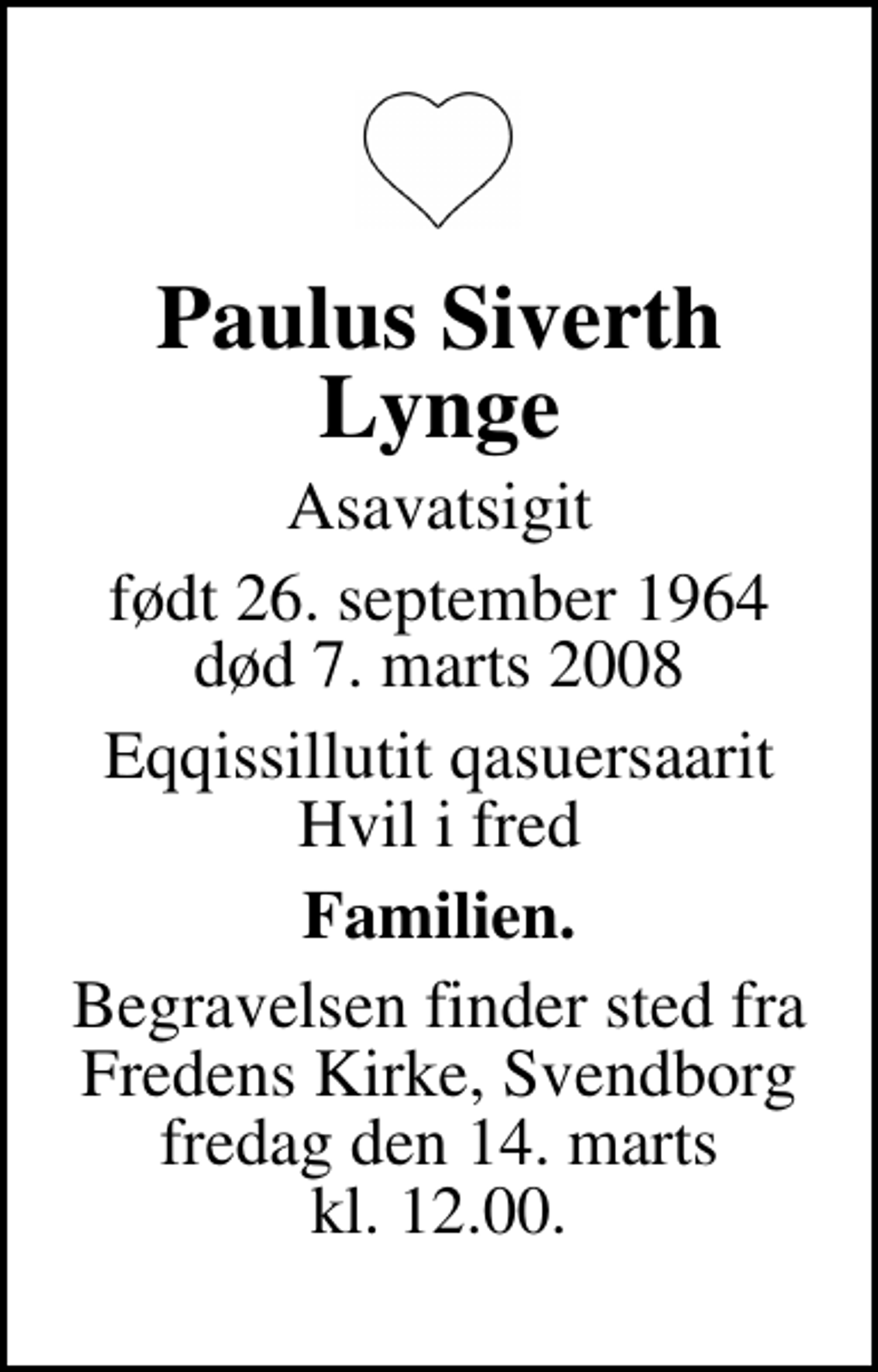 <p>Paulus Siverth Lynge<br />Asavatsigit<br />født 26. september 1964<br />død 7. marts 2008<br />Eqqissillutit qasuersaarit Hvil i fred<br />Familien.<br />Begravelsen finder sted fra Fredens Kirke, Svendborg fredag den 14. marts kl. 12.00.</p>
