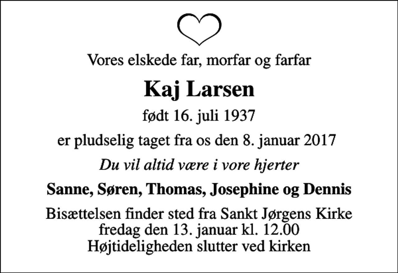 <p>Vores elskede far, morfar og farfar<br />Kaj Larsen<br />født 16. juli 1937<br />er pludselig taget fra os den 8. januar 2017<br />Du vil altid være i vore hjerter<br />Sanne, Søren, Thomas, Josephine og Dennis<br />Bisættelsen finder sted fra Sankt Jørgens Kirke fredag den 13. januar kl. 12.00 Højtideligheden slutter ved kirken</p>