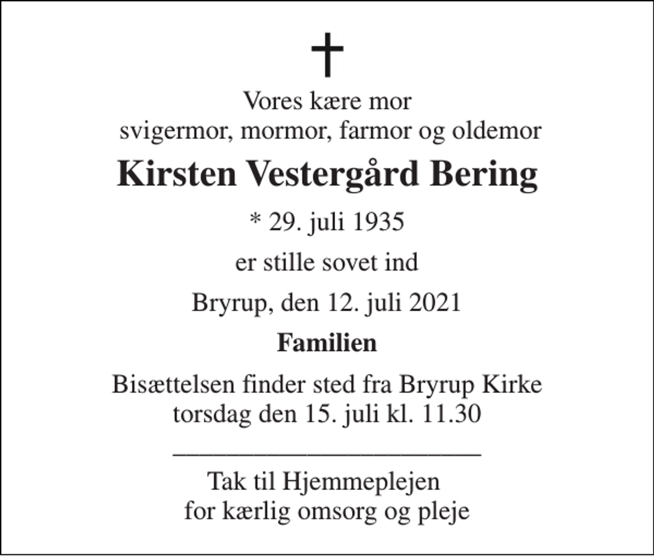 <p>Vores kære mor svigermor, mormor, farmor og oldemor<br />Kirsten Vestergård Bering<br />★​ 29. juli 1935<br />er stille sovet ind<br />Bryrup, den 12. juli 2021<br />Familien<br />Bisættelsen​ finder sted fra Bryrup Kirke​ torsdag den 15. juli​ kl. 11.30 _______________________<br />Tak til Hjemmeplejen for kærlig omsorg og pleje</p>