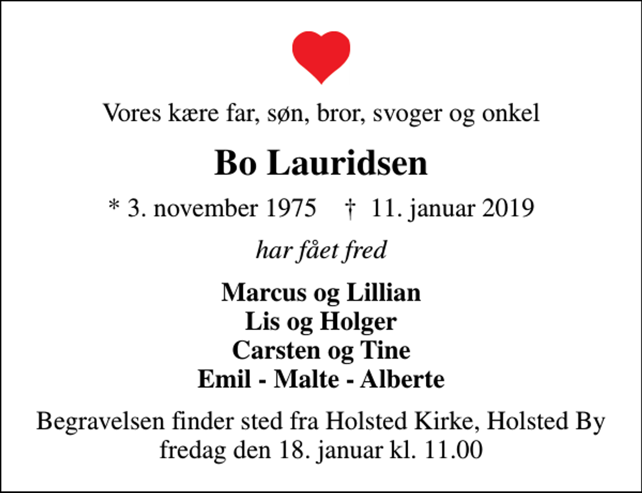 <p>Vores kære far, søn, bror, svoger og onkel<br />Bo Lauridsen<br />* 3. november 1975 ✝ 11. januar 2019<br />har fået fred<br />Marcus og Lillian Lis og Holger Carsten og Tine Emil - Malte - Alberte<br />Begravelsen finder sted fra Holsted Kirke, Holsted By fredag den 18. januar kl. 11.00</p>
