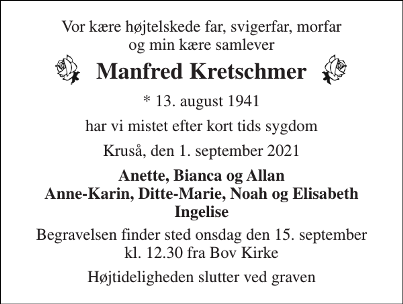 <p>Vor kære højtelskede far, svigerfar, morfar og min kære samlever<br />Manfred Kretschmer<br />*​ 13. august 1941<br />har vi mistet efter kort tids sygdom<br />Kruså, den 1. september 2021<br />Anette, Bianca og Allan Anne-Karin, Ditte-Marie, Noah og Elisabeth Ingelise<br />Begravelsen finder sted onsdag den 15. september kl. 12.30 fra Bov Kirke<br />Højtideligheden slutter ved graven</p>