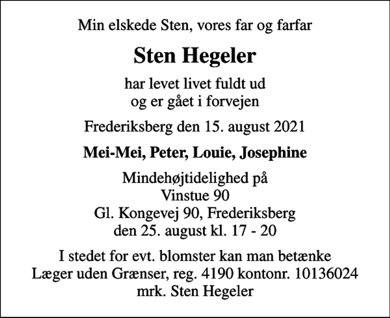 <p>Min elskede Sten, vores far og farfar<br />Sten Hegeler<br />har levet livet fuldt ud og er gået i forvejen<br />Frederiksberg den 15. august 2021<br />Mei-Mei, Peter, Louie, Josephine<br />Mindehøjtidelighed på Vinstue 90 Gl. Kongevej 90, Frederiksberg den 25. august kl. 17 - 20<br />I stedet for evt. blomster kan man betænke<br />Læger uden Grænser reg.4190kontonr.10136024mrk. Sten<br />Hegeler</p>