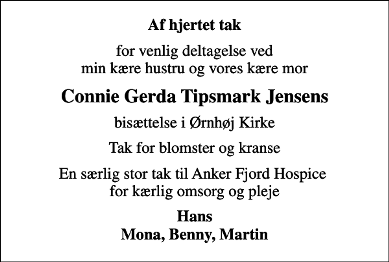 <p>Af hjertet tak<br />for venlig deltagelse ved min kære hustru og vores kære mor<br />Connie Gerda Tipsmark Jensens<br />bisættelse i Ørnhøj Kirke<br />Tak for blomster og kranse<br />En særlig stor tak til Anker Fjord Hospice for kærlig omsorg og pleje<br />Hans Mona, Benny, Martin</p>