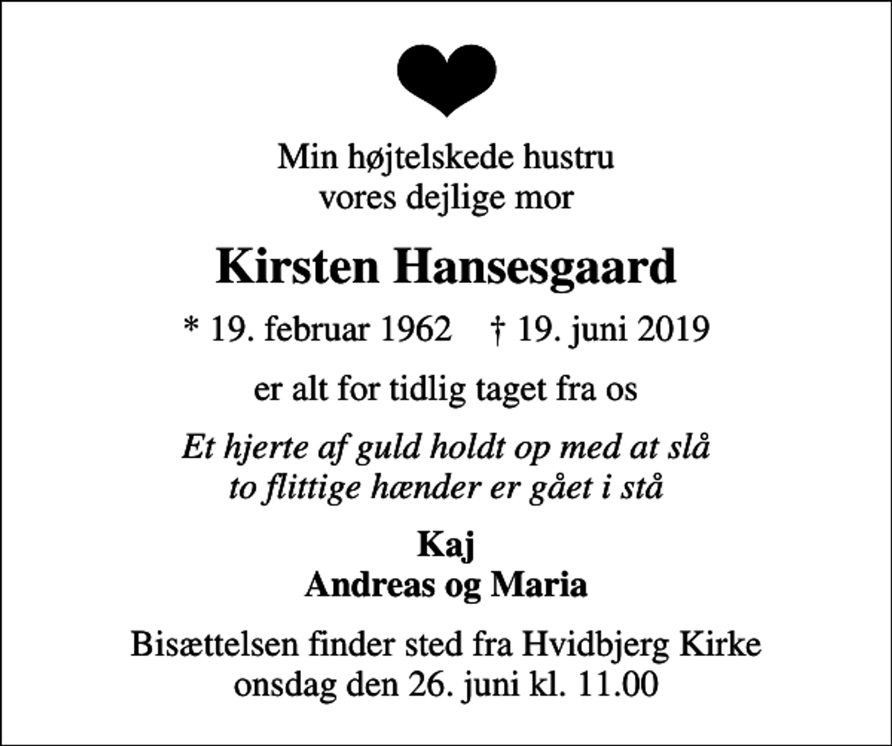 <p>Min højtelskede hustru vores dejlige mor<br />Kirsten Hansesgaard<br />* 19. februar 1962 ✝ 19. juni 2019<br />er alt for tidlig taget fra os<br />Et hjerte af guld holdt op med at slå to flittige hænder er gået i stå<br />Kaj Andreas og Maria<br />Bisættelsen finder sted fra Hvidbjerg Kirke onsdag den 26. juni kl. 11.00</p>