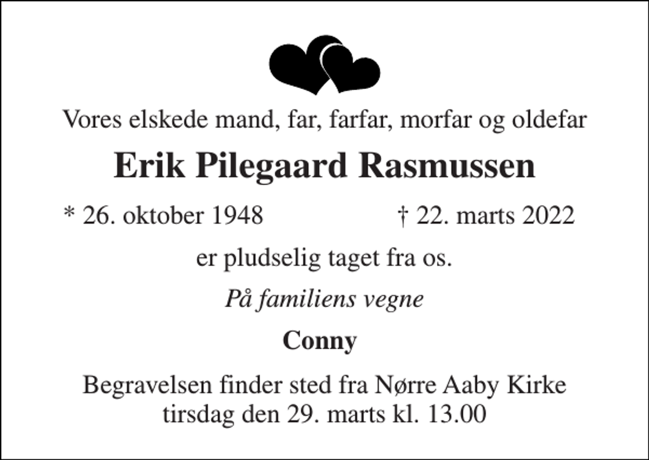 <p>Vores elskede mand, far, farfar, morfar og oldefar<br />Erik Pilegaard Rasmussen<br />* 26. oktober 1948<br />† 22. marts 2022<br />er pludselig taget fra os.<br />På familiens vegne<br />Conny<br />Begravelsen finder sted fra Nørre Aaby Kirke tirsdag den 29. marts kl. 13.00</p>