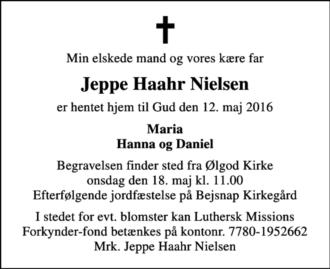 <p>Min elskede mand og vores kære far<br />Jeppe Haahr Nielsen<br />er hentet hjem til Gud den 12. maj 2016<br />Maria Hanna og Daniel<br />Begravelsen finder sted fra Ølgod Kirke onsdag den 18. maj kl. 11.00 Efterfølgende jordfæstelse på Bejsnap Kirkegård<br />I stedet for evt. blomster kan Luthersk Missions Forkynder-fond betænkes på kontonr. 7780-1952662 Mrk. Jeppe Haahr Nielsen</p>