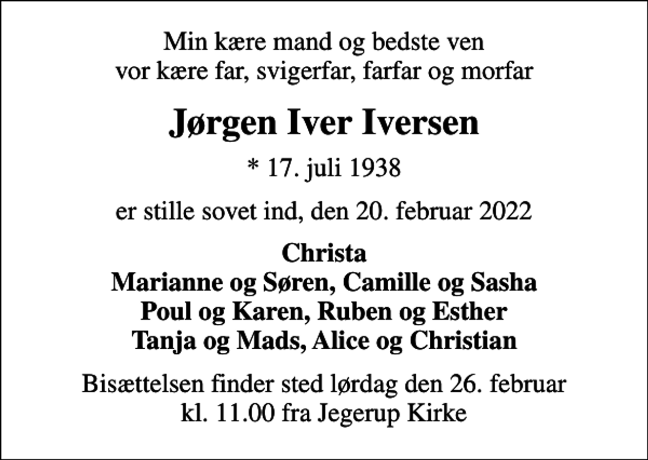 <p>Min kære mand og bedste ven vor kære far, svigerfar, farfar og morfar<br />Jørgen Iver Iversen<br />* 17. juli 1938<br />er stille sovet ind, den 20. februar 2022<br />Christa Marianne og Søren, Camille og Sasha Poul og Karen, Ruben og Esther Tanja og Mads, Alice og Christian<br />Bisættelsen finder sted lørdag den 26. februar kl. 11.00 fra Jegerup Kirke</p>
