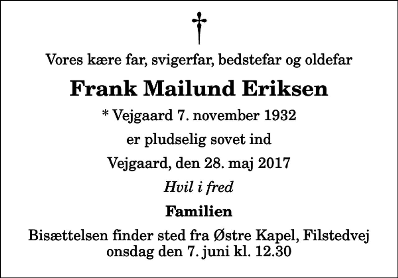 <p>Vores kære far, svigerfar, bedstefar og oldefar<br />Frank Mailund Eriksen<br />* Vejgaard 7. november 1932<br />er pludselig sovet ind<br />Vejgaard, den 28. maj 2017<br />Hvil i fred<br />Familien<br />Bisættelsen finder sted fra Østre Kapel, Filstedvej onsdag den 7. juni kl. 12.30</p>