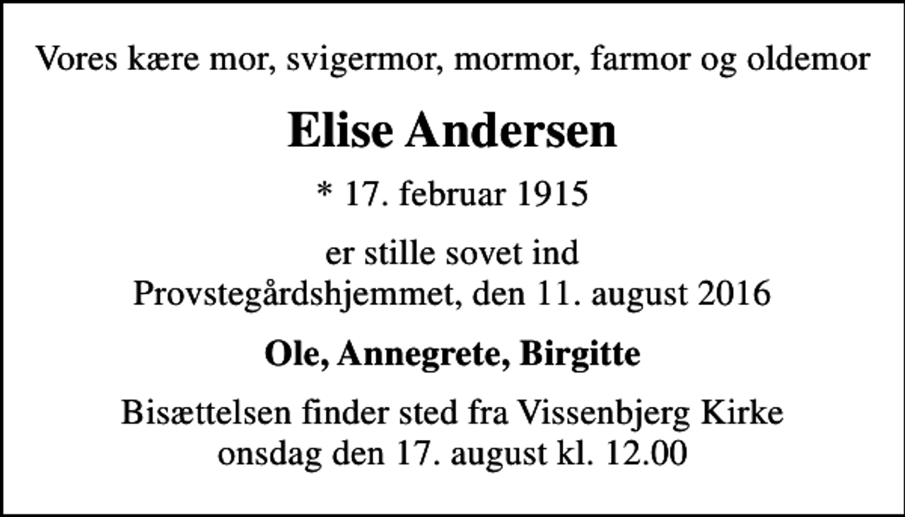 <p>Vores kære mor, svigermor, mormor, farmor og oldemor<br />Elise Andersen<br />* 17. februar 1915<br />er stille sovet ind Provstegårdshjemmet, den 11. august 2016<br />Ole, Annegrete, Birgitte<br />Bisættelsen finder sted fra Vissenbjerg Kirke onsdag den 17. august kl. 12.00</p>