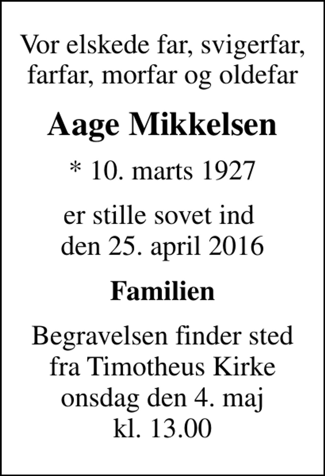 <p>Vor elskede far, svigerfar, farfar, morfar og oldefar<br />Aage Mikkelsen<br />* 10. marts 1927<br />er stille sovet ind den 25. april 2016<br />Familien<br />Begravelsen finder sted fra Timotheus Kirke onsdag den 4. maj kl. 13.00</p>