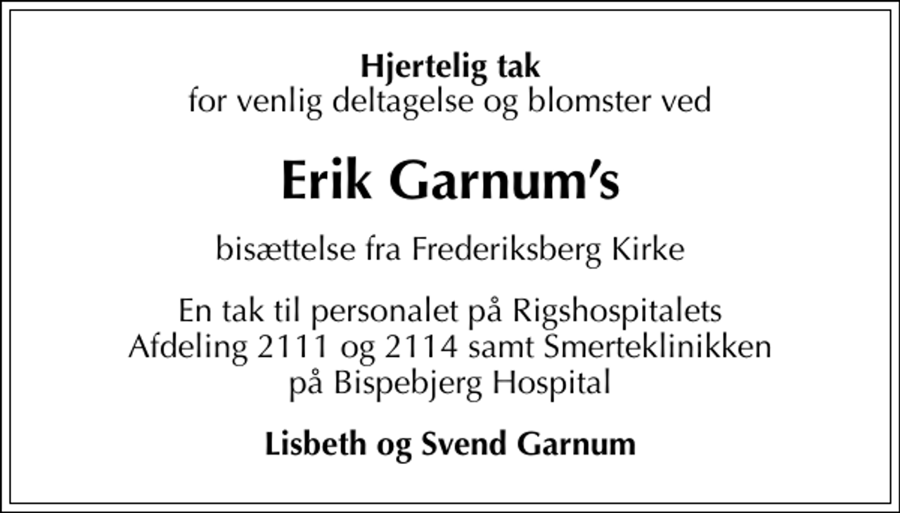 <p>Hjertelig tak<br />for venlig deltagelse og blomster ved<br />Erik Garnums<br />bisættelse fra Frederiksberg Kirke<br />En tak til personalet på Rigshospitalets Afdeling 2111 og 2114 samt Smerteklinikken på Bispebjerg Hospital<br />Lisbeth og Svend Garnum</p>