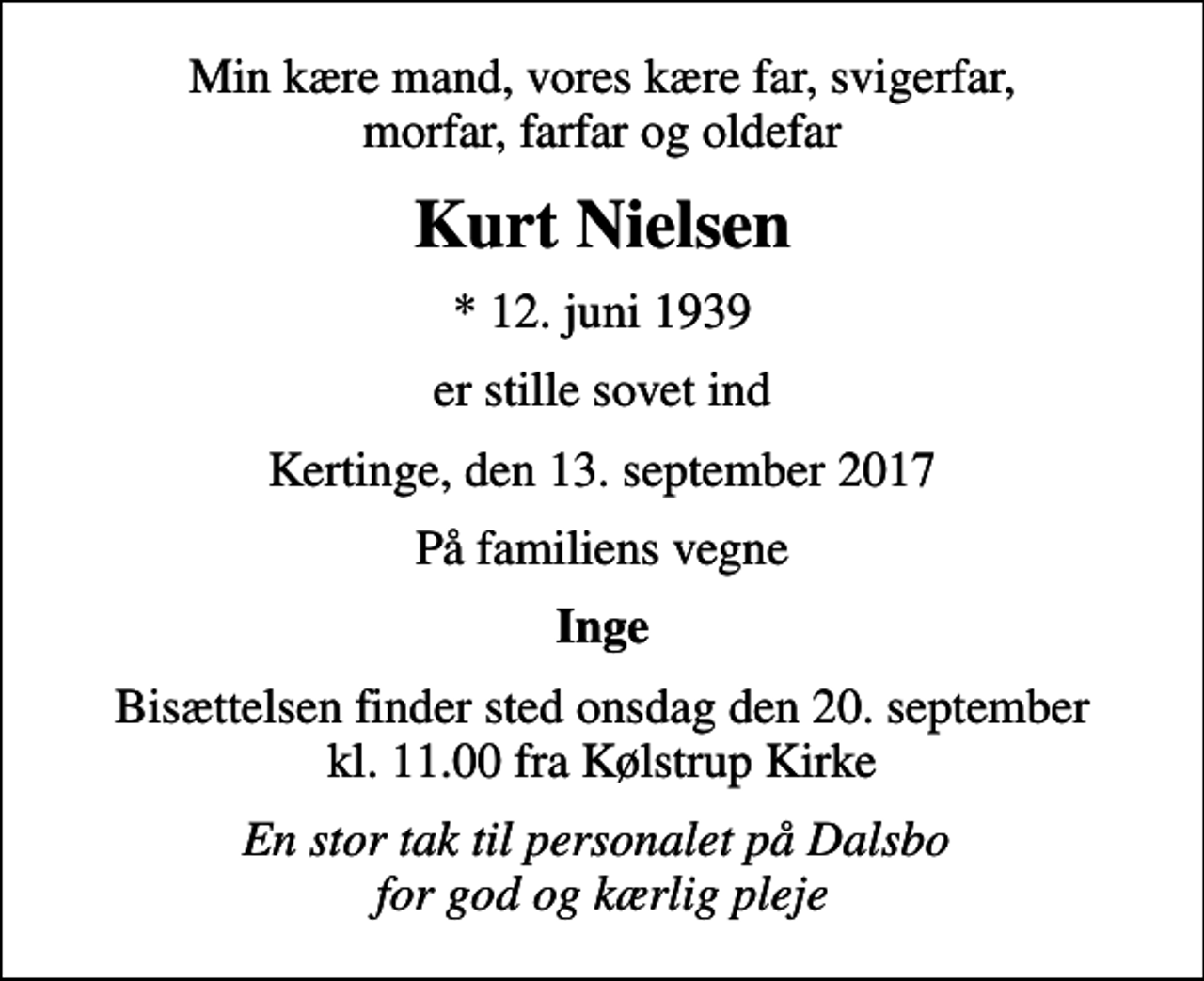 <p>Min kære mand, vores kære far, svigerfar, morfar, farfar og oldefar<br />Kurt Nielsen<br />* 12. juni 1939<br />er stille sovet ind<br />Kertinge, den 13. september 2017<br />På familiens vegne<br />Inge<br />Bisættelsen finder sted onsdag den 20. september kl. 11.00 fra Kølstrup Kirke<br />En stor tak til personalet på Dalsbo for god og kærlig pleje</p>