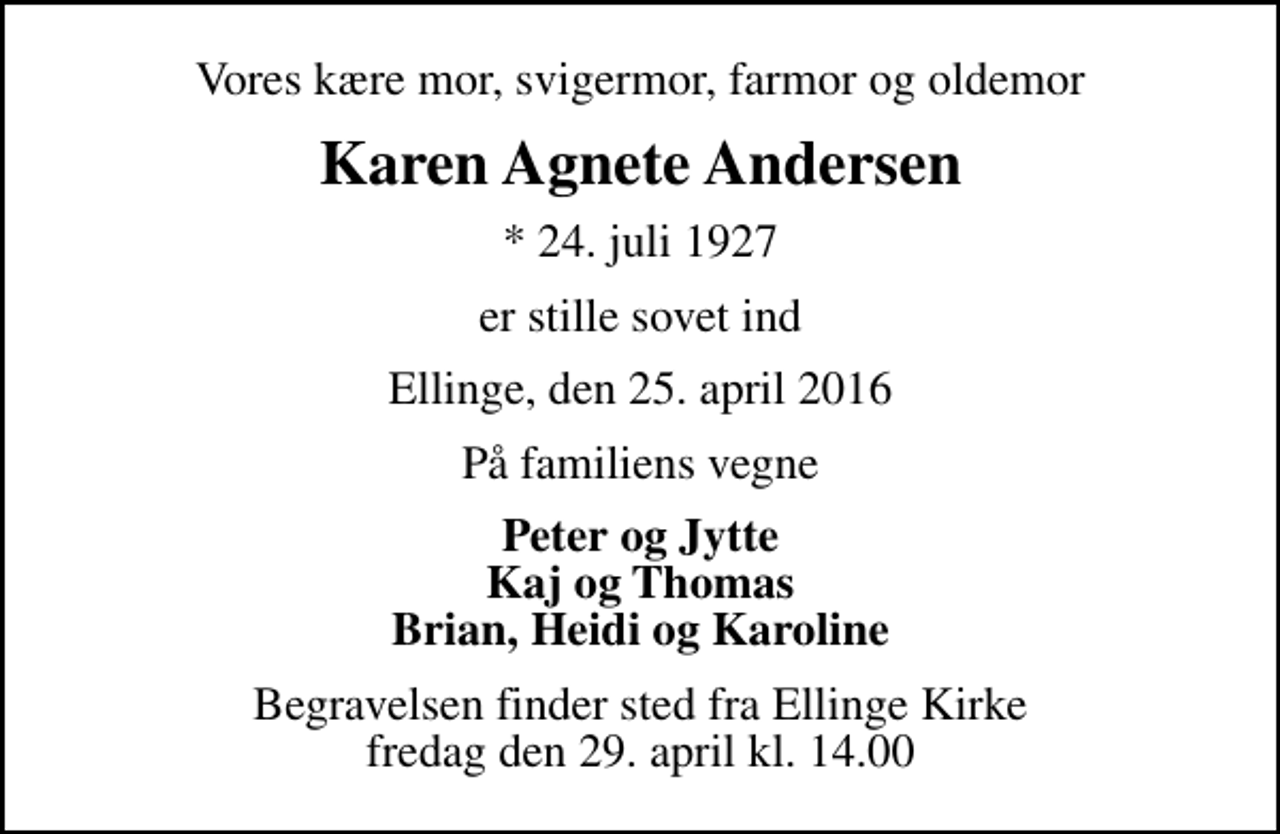 <p>Vores kære mor, svigermor, farmor og oldemor<br />Karen Agnete Andersen<br />* 24. juli 1927<br />er stille sovet ind<br />Ellinge, den 25. april 2016<br />På familiens vegne<br />Peter og Jytte Kaj og Thomas Brian, Heidi og Karoline<br />Begravelsen finder sted fra Ellinge Kirke fredag den 29. april kl. 14.00</p>