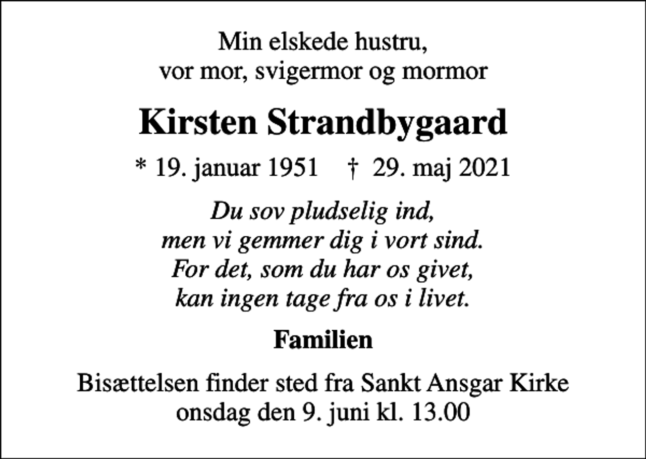 <p>Min elskede hustru, vor mor, svigermor og mormor<br />Kirsten Strandbygaard<br />* 19. januar 1951 ✝ 29. maj 2021<br />Du sov pludselig ind, men vi gemmer dig i vort sind. For det, som du har os givet, kan ingen tage fra os i livet.<br />Familien<br />Bisættelsen finder sted fra Sankt Ansgar Kirke onsdag den 9. juni kl. 13.00</p>