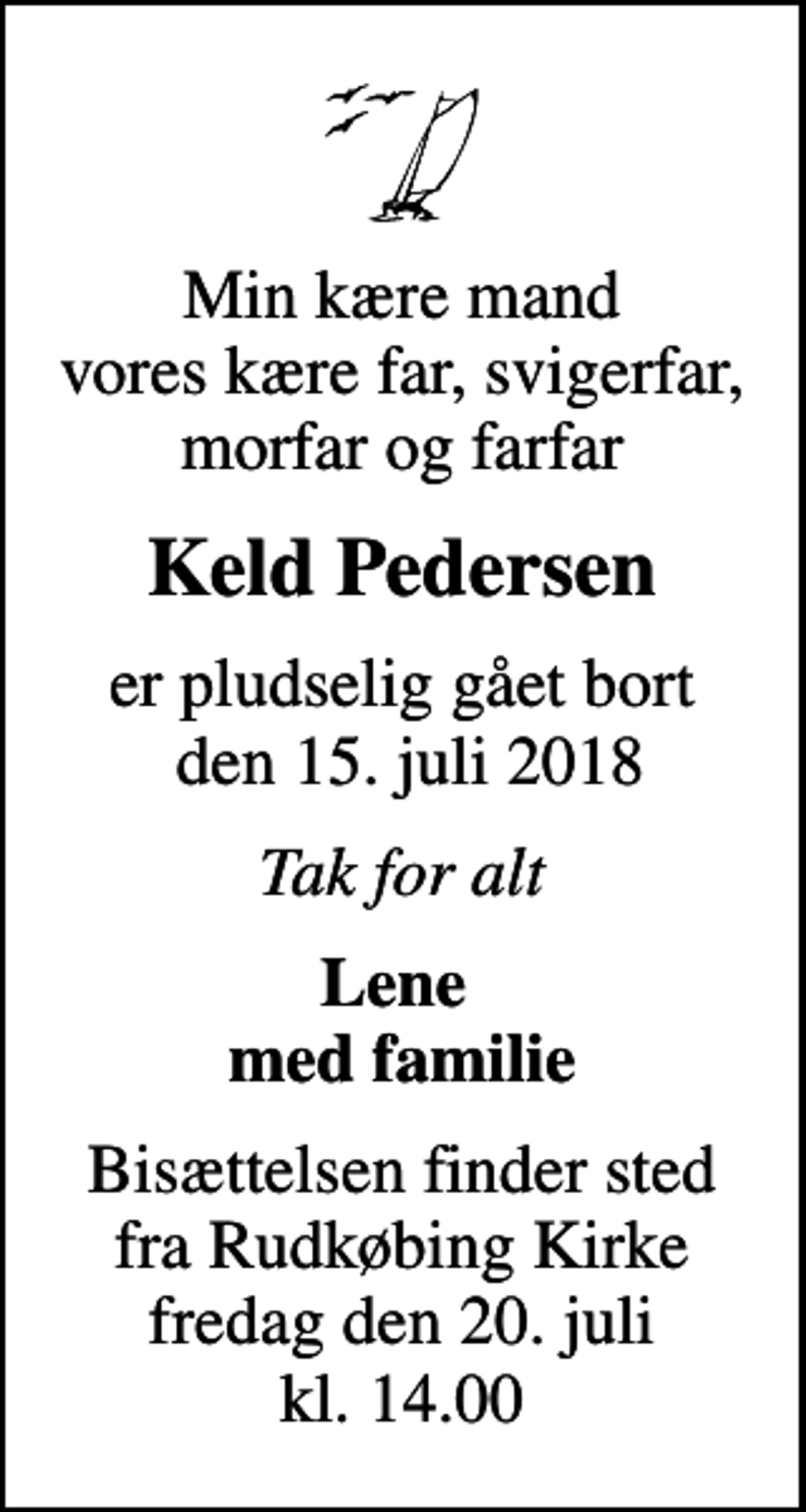 <p>Min kære mand vores kære far, svigerfar, morfar og farfar<br />Keld Pedersen<br />er pludselig gået bort den 15. juli 2018<br />Tak for alt<br />Lene med familie<br />Bisættelsen finder sted fra Rudkøbing Kirke fredag den 20. juli kl. 14.00</p>