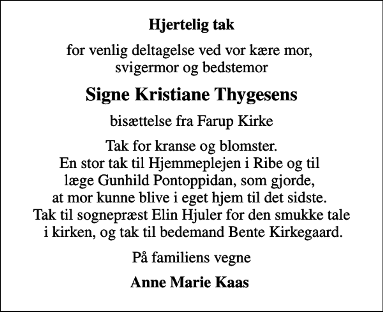 <p>Hjertelig tak<br />for venlig deltagelse ved vor kære mor, svigermor og bedstemor<br />Signe Kristiane Thygesens<br />bisættelse fra Farup Kirke<br />Tak for kranse og blomster. En stor tak til Hjemmeplejen i Ribe og til læge Gunhild Pontoppidan, som gjorde, at mor kunne blive i eget hjem til det sidste. Tak til sognepræst Elin Hjuler for den smukke tale i kirken, og tak til bedemand Bente Kirkegaard.<br />På familiens vegne<br />Anne Marie Kaas</p>