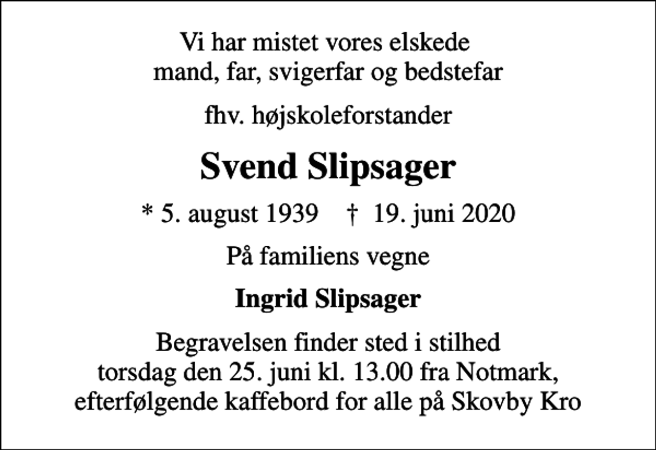 <p>Vi har mistet vores elskede mand, far, svigerfar og bedstefar<br />fhv. højskoleforstander<br />Svend Slipsager<br />* 5. august 1939 ✝ 19. juni 2020<br />På familiens vegne<br />Ingrid Slipsager<br />Begravelsen finder sted i stilhed torsdag den 25. juni kl. 13.00 fra Notmark, efterfølgende kaffebord for alle på Skovby Kro</p>