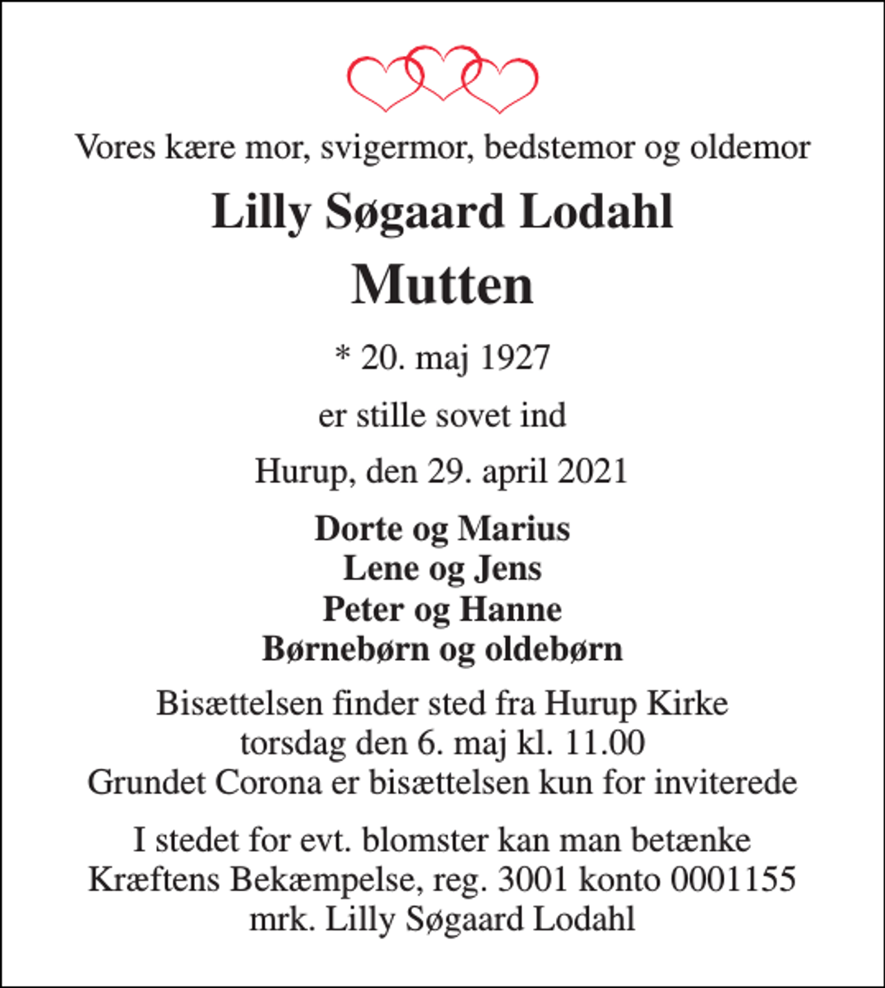 <p>Vores kære mor, svigermor, bedstemor og oldemor<br />Lilly Søgaard Lodahl<br />Mutten<br />*​ 20. maj 1927<br />er stille sovet ind<br />Hurup, den 29. april 2021<br />Dorte og Marius Lene og Jens Peter og Hanne Børnebørn og oldebørn<br />Bisættelsen​ finder sted fra Hurup Kirke​ torsdag den 6. maj​ kl. 11.00 Grundet Corona er bisættelsen kun for inviterede<br />I stedet for evt. blomster kan man betænke Kræftens Bekæmpelse, reg. 3001 konto 0001155 mrk. Lilly Søgaard Lodahl</p>