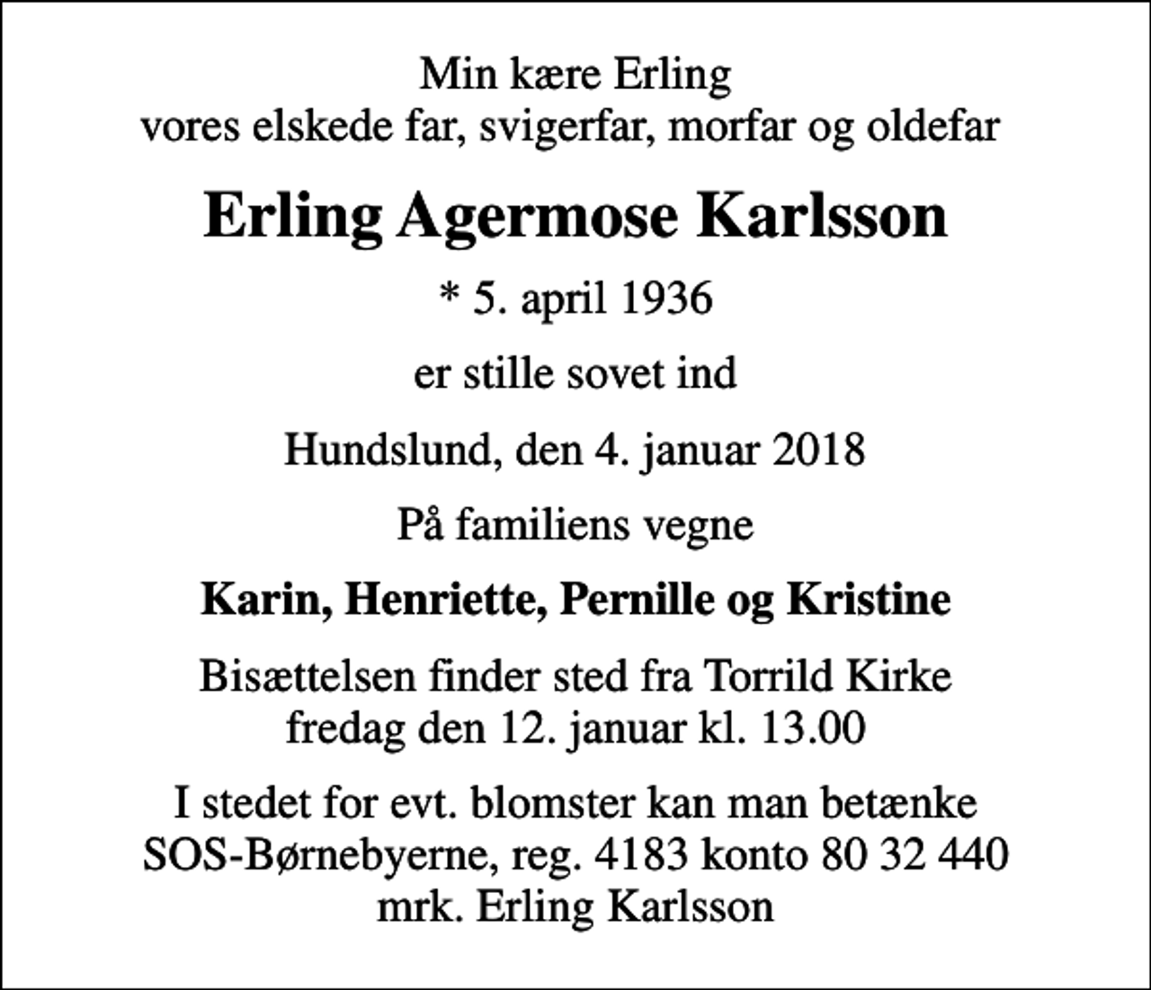 <p>Min kære Erling vores elskede far, svigerfar, morfar og oldefar<br />Erling Agermose Karlsson<br />* 5. april 1936<br />er stille sovet ind<br />Hundslund, den 4. januar 2018<br />På familiens vegne<br />Karin, Henriette, Pernille og Kristine<br />Bisættelsen finder sted fra Torrild Kirke fredag den 12. januar kl. 13.00<br />I stedet for evt. blomster kan man betænke SOS-Børnebyerne, reg. 4183 konto 80 32 440 mrk. Erling Karlsson<br />I stedet for evt. blomster kan man betænke<br />SOS-Børnebyerne reg.4183konto8032440mrk. Erling Agermose<br />Karlsson</p>