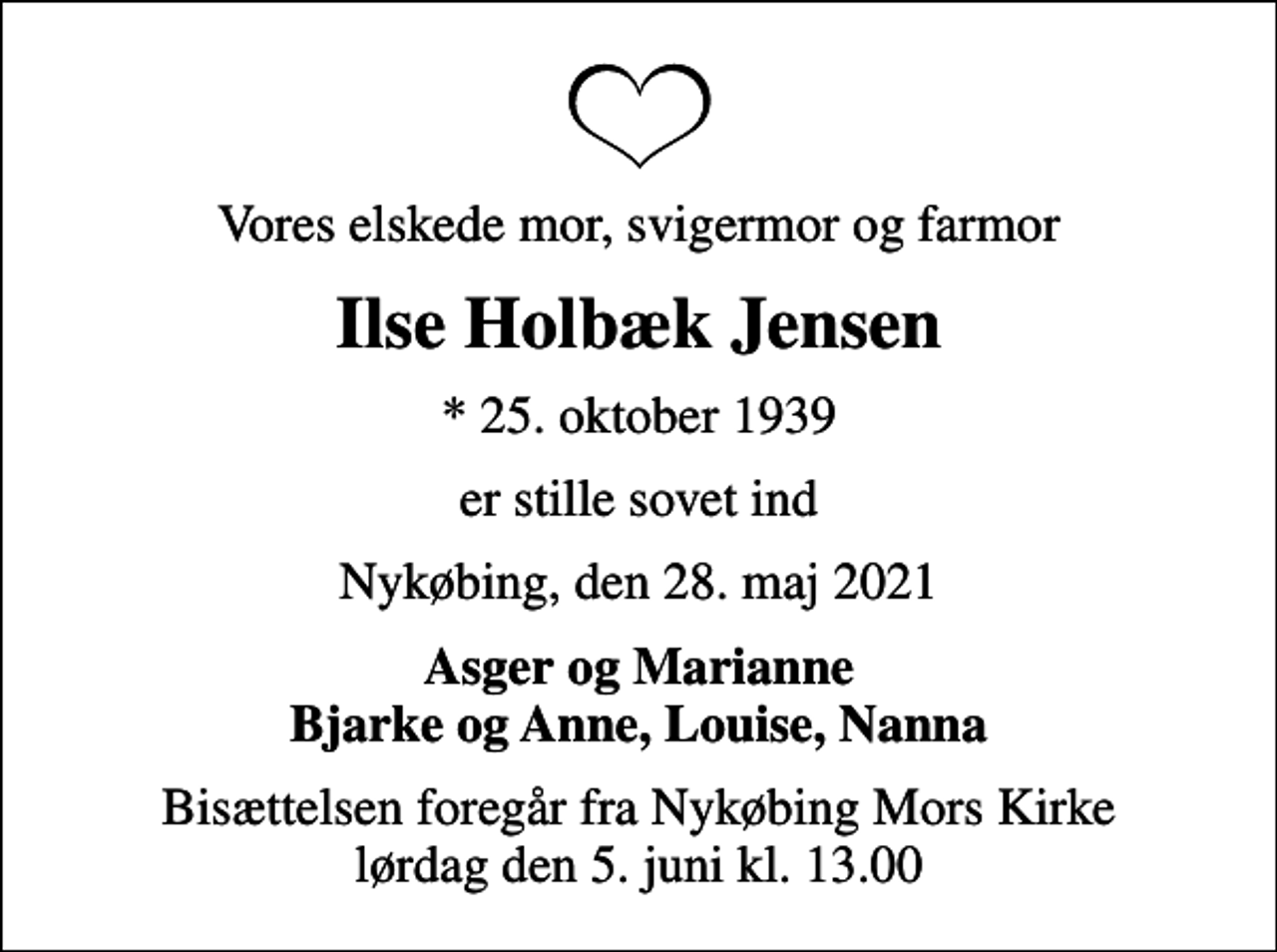 <p>Vores elskede mor, svigermor og farmor<br />Ilse Holbæk Jensen<br />* 25. oktober 1939<br />er stille sovet ind<br />Nykøbing, den 28. maj 2021<br />Asger og Marianne Bjarke og Anne, Louise, Nanna<br />Bisættelsen foregår fra Nykøbing Mors Kirke lørdag den 5. juni kl. 13.00</p>