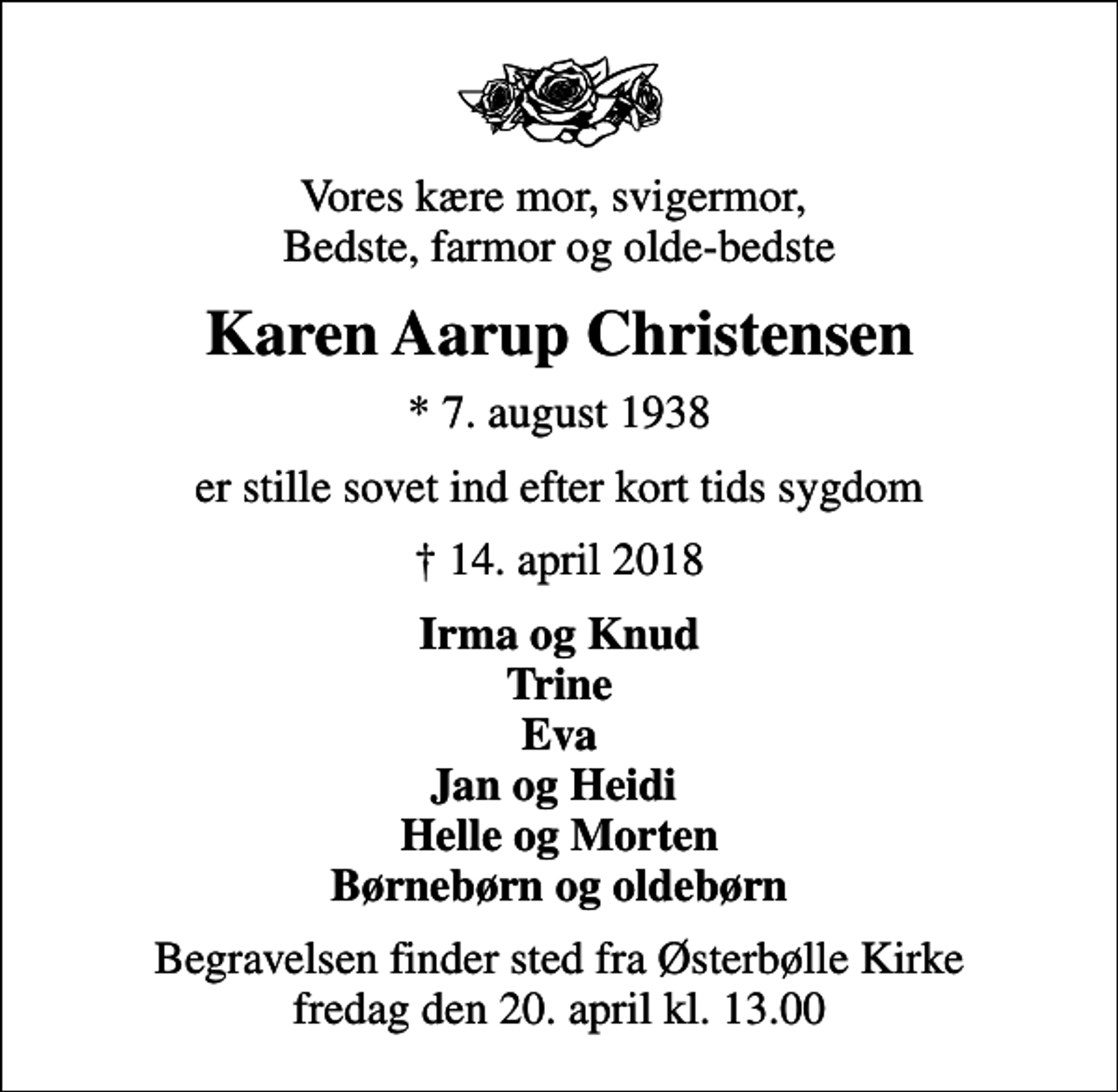 <p>Vores kære mor, svigermor, Bedste, farmor og olde-bedste<br />Karen Aarup Christensen<br />* 7. august 1938<br />er stille sovet ind efter kort tids sygdom<br />14. april 2018<br />Irma og Knud Trine Eva Jan og Heidi Helle og Morten Børnebørn og oldebørn<br />Begravelsen finder sted fra Østerbølle Kirke fredag den 20. april kl. 13.00</p>