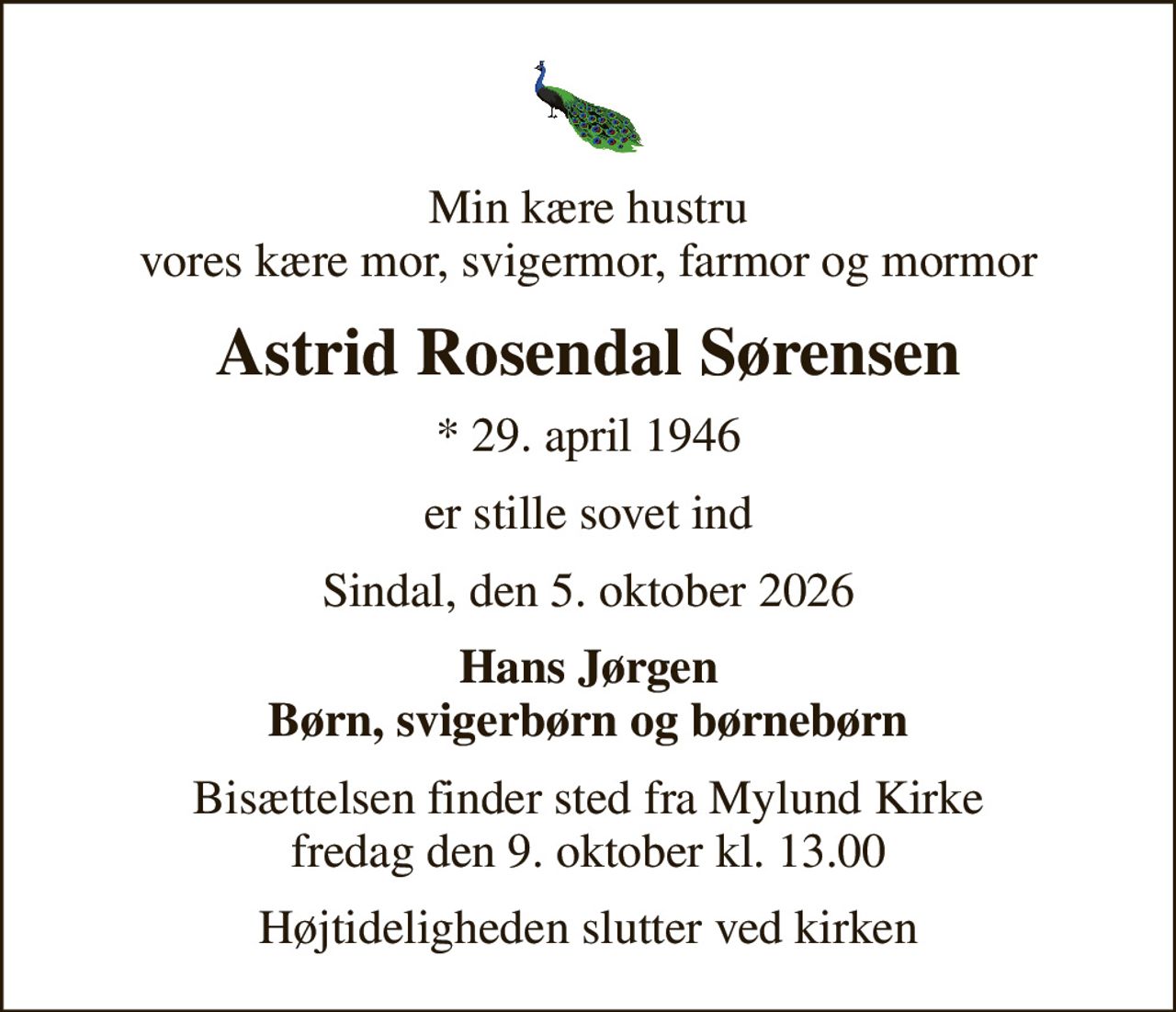 Min kære hustru vores kære mor, svigermor, farmor og mormor
Astrid Rosendal Sørensen
* 29. april 1946
er stille sovet ind
Sindal, den 5. oktober 2026
Hans Jørgen Børn, svigerbørn og børnebørn
Bisættelsen finder sted fra Mylund Kirke  fredag den 9. oktober kl. 13.00 
Højtideligheden slutter ved kirken