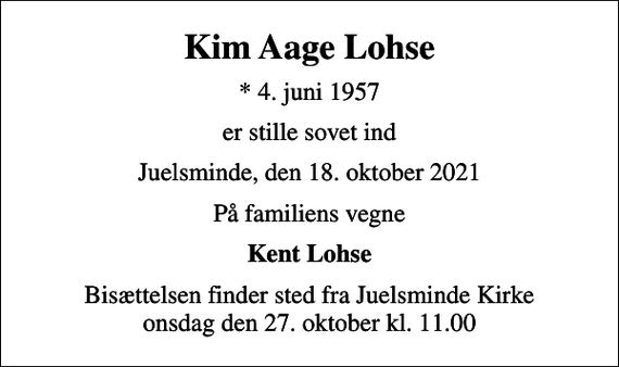 <p>Kim Aage Lohse<br />* 4. juni 1957<br />er stille sovet ind<br />Juelsminde, den 18. oktober 2021<br />På familiens vegne<br />Kent Lohse<br />Bisættelsen finder sted fra Juelsminde Kirke onsdag den 27. oktober kl. 11.00</p>