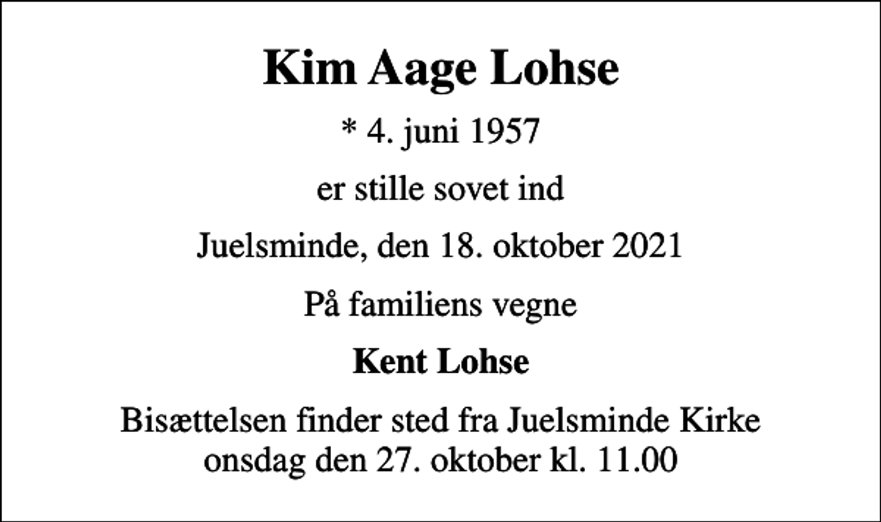 <p>Kim Aage Lohse<br />* 4. juni 1957<br />er stille sovet ind<br />Juelsminde, den 18. oktober 2021<br />På familiens vegne<br />Kent Lohse<br />Bisættelsen finder sted fra Juelsminde Kirke onsdag den 27. oktober kl. 11.00</p>