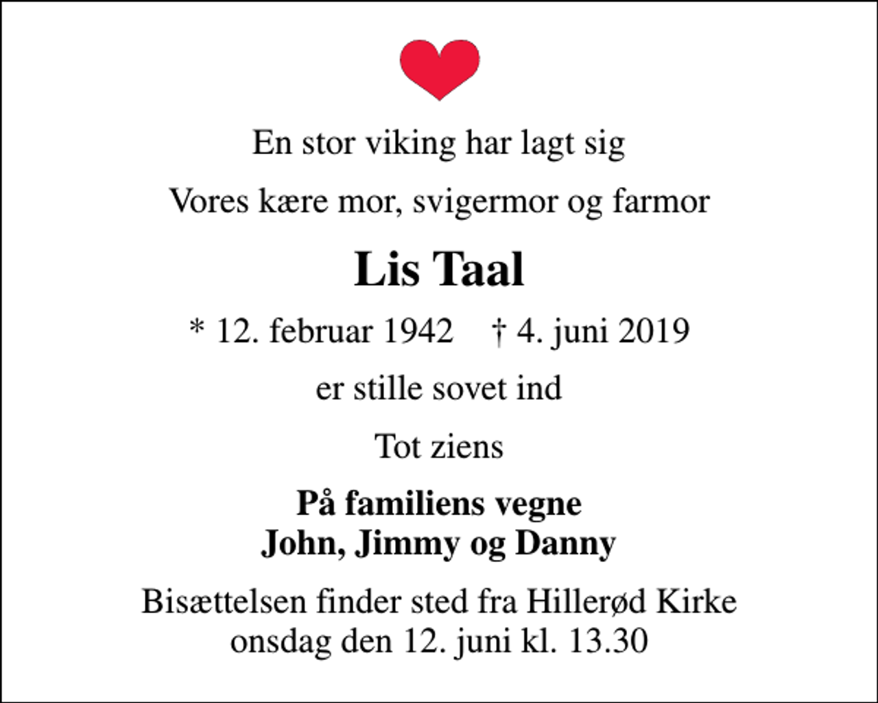 <p>En stor viking har lagt sig<br />Vores kære mor, svigermor og farmor<br />Lis Taal<br />* 12. februar 1942 ✝ 4. juni 2019<br />er stille sovet ind<br />Tot ziens<br />På familiens vegne John, Jimmy og Danny<br />Bisættelsen finder sted fra Hillerød Kirke onsdag den 12. juni kl. 13.30</p>