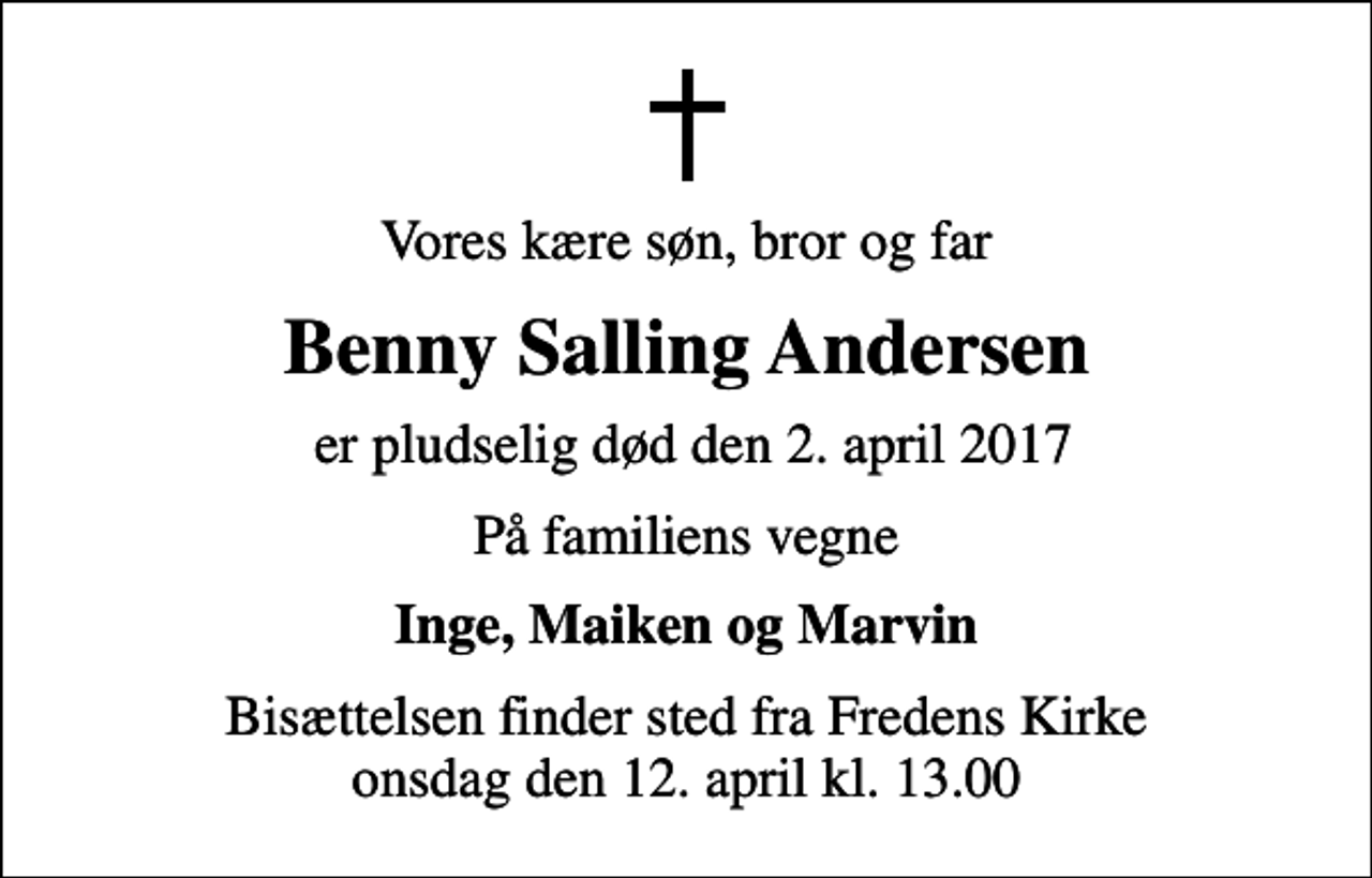 <p>Vores kære søn, bror og far<br />Benny Salling Andersen<br />er pludselig død den 2. april 2017<br />På familiens vegne<br />Inge, Maiken og Marvin<br />Bisættelsen finder sted fra Fredens Kirke onsdag den 12. april kl. 13.00</p>