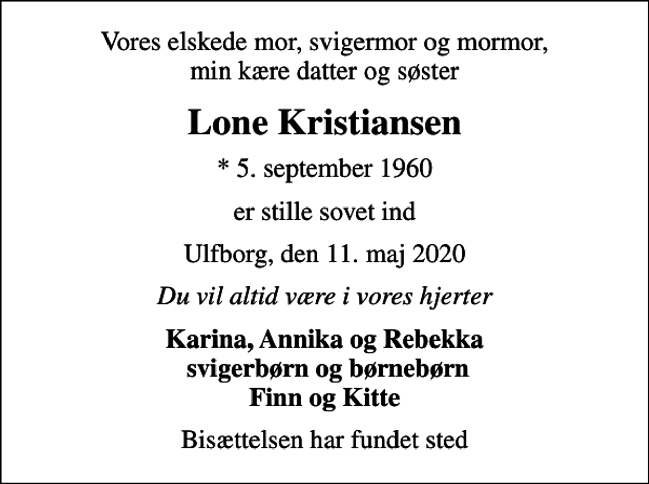<p>Vores elskede mor, svigermor og mormor, min kære datter og søster<br />Lone Kristiansen<br />* 5. september 1960<br />er stille sovet ind<br />Ulfborg, den 11. maj 2020<br />Du vil altid være i vores hjerter<br />Karina, Annika og Rebekka svigerbørn og børnebørn Finn og Kitte<br />Bisættelsen har fundet sted</p>