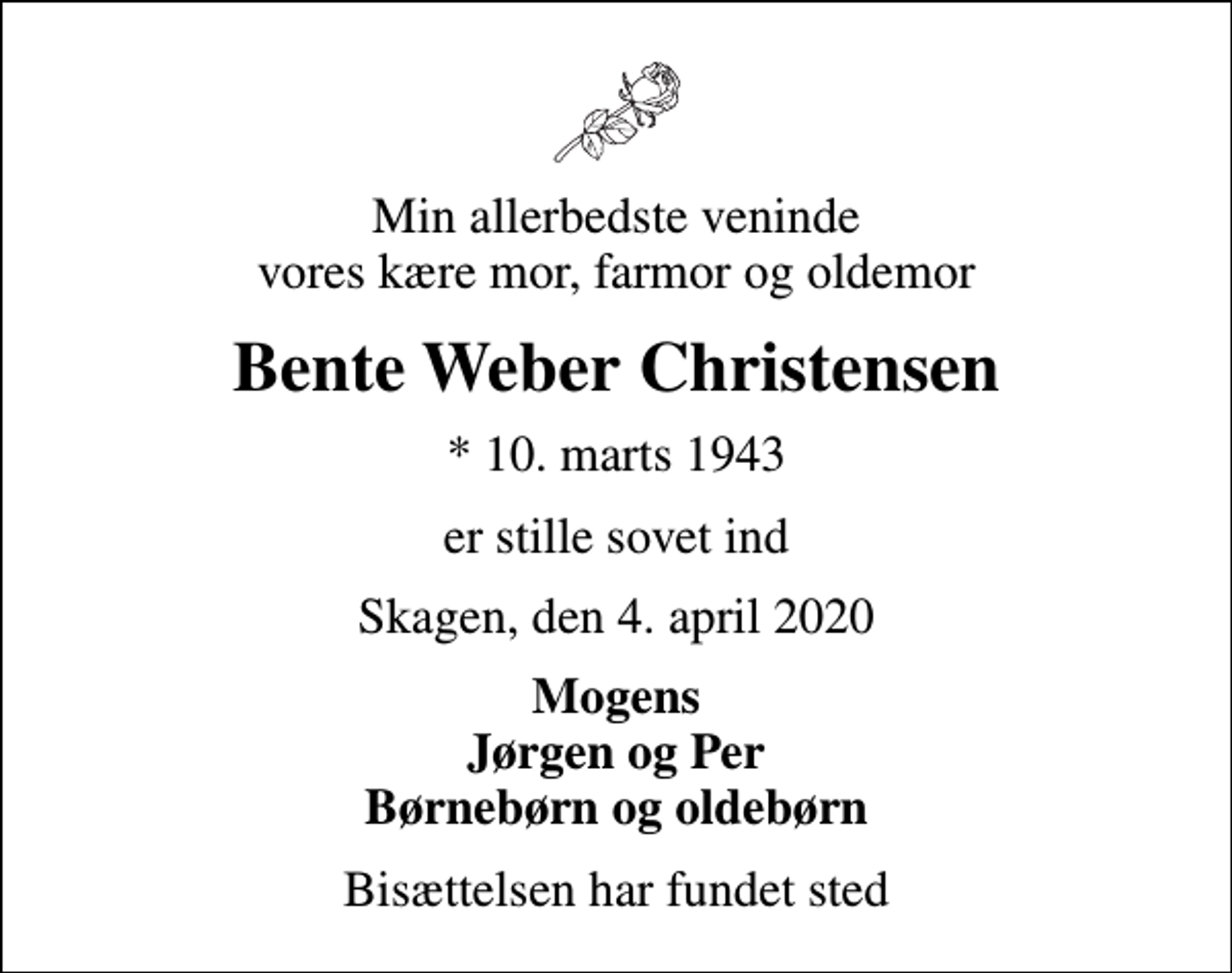 <p>Min allerbedste veninde vores kære mor, farmor og oldemor<br />Bente Weber Christensen<br />* 10. marts 1943<br />er stille sovet ind<br />Skagen, den 4. april 2020<br />Mogens Jørgen og Per Børnebørn og oldebørn<br />Bisættelsen har fundet sted</p>