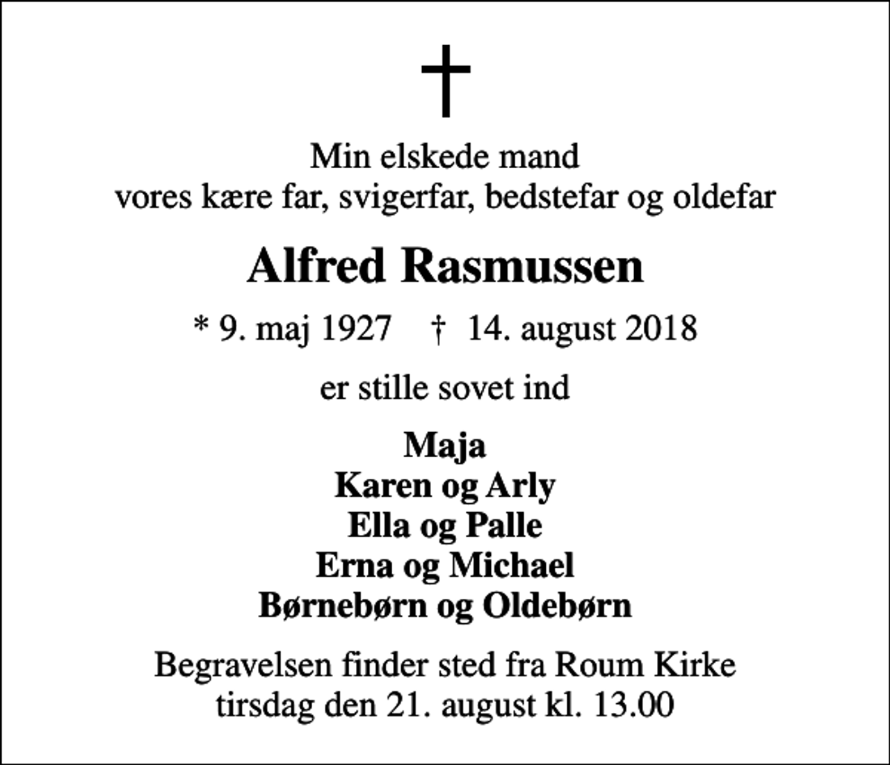 <p>Min elskede mand vores kære far, svigerfar, bedstefar og oldefar<br />Alfred Rasmussen<br />* 9. maj 1927 ✝ 14. august 2018<br />er stille sovet ind<br />Maja Karen og Arly Ella og Palle Erna og Michael Børnebørn og Oldebørn<br />Begravelsen finder sted fra Roum Kirke tirsdag den 21. august kl. 13.00</p>
